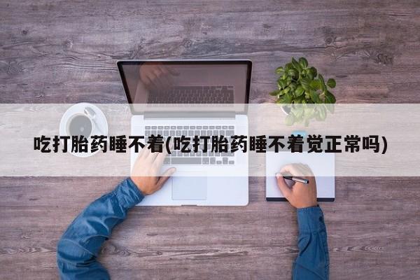 网上卖流产药联系方式，吃打胎药睡不着(吃打胎药睡不着觉正常吗)