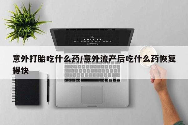 网上卖流产药联系方式，意外打胎吃什么药/意外流产后吃什么药恢复得快