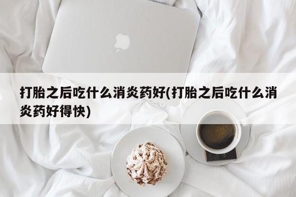 网上卖流产药联系方式，打胎之后吃什么消炎药好(打胎之后吃什么消炎药好得快)