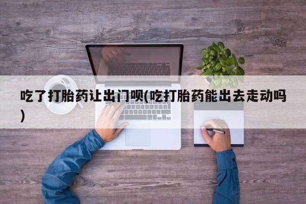 网上卖流产药联系方式，吃了打胎药让出门呗(吃打胎药能出去走动吗)