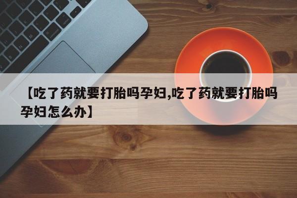 网上卖流产药联系方式，【吃了药就要打胎吗孕妇,吃了药就要打胎吗孕妇怎么办】