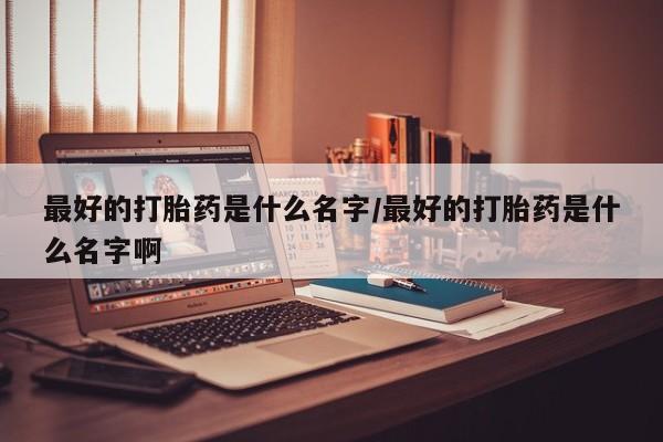 网上卖流产药联系方式，最好的打胎药是什么名字/最好的打胎药是什么名字啊