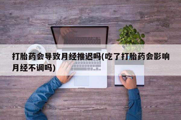 网上卖流产药联系方式，打胎药会导致月经推迟吗(吃了打胎药会影响月经不调吗)