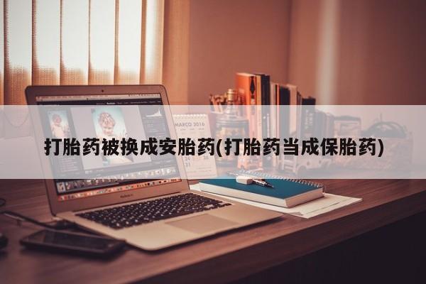 网上卖流产药联系方式，打胎药被换成安胎药(打胎药当成保胎药)