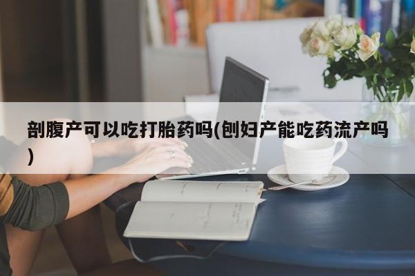 网上卖流产药联系方式，剖腹产可以吃打胎药吗(刨妇产能吃药流产吗)
