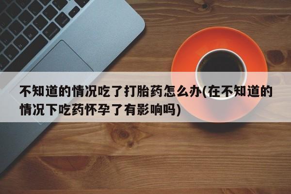 网上卖流产药联系方式，不知道的情况吃了打胎药怎么办(在不知道的情况下吃药怀孕了有影响吗)