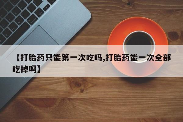 网上卖流产药联系方式，【打胎药只能第一次吃吗,打胎药能一次全部吃掉吗】