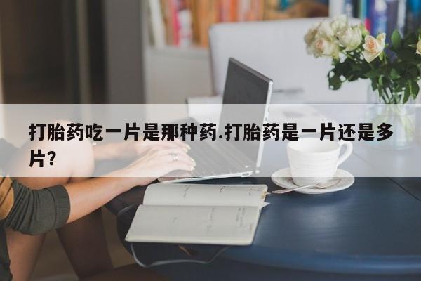 网上卖流产药联系方式，打胎药吃一片是那种药.打胎药是一片还是多片？