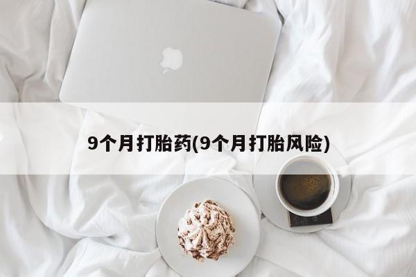 网上卖流产药联系方式，9个月打胎药(9个月打胎风险)