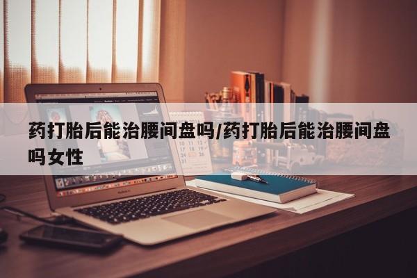 网上卖流产药联系方式，药打胎后能治腰间盘吗/药打胎后能治腰间盘吗女性