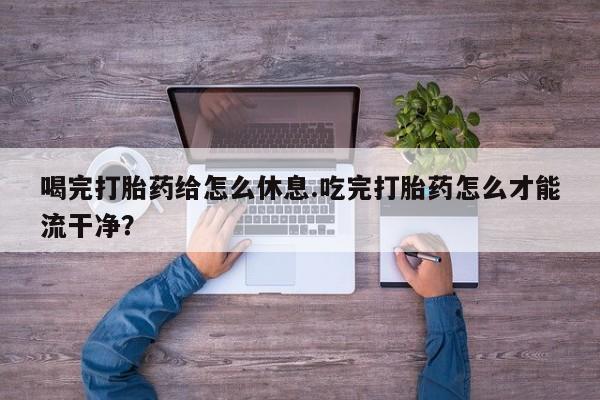 网上卖流产药联系方式，喝完打胎药给怎么休息.吃完打胎药怎么才能流干净？