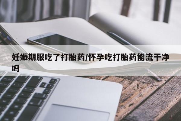 网上卖流产药联系方式，妊娠期服吃了打胎药/怀孕吃打胎药能流干净吗