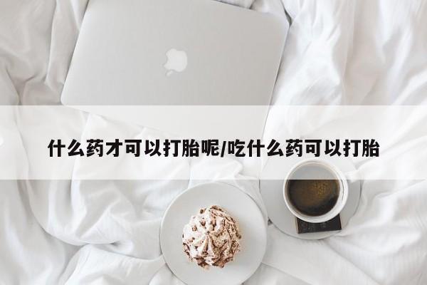 网上卖流产药联系方式，什么药才可以打胎呢/吃什么药可以打胎