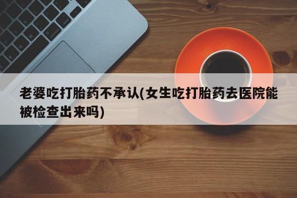 网上卖流产药联系方式，老婆吃打胎药不承认(女生吃打胎药去医院能被检查出来吗)