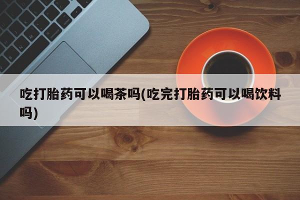 网上卖流产药联系方式，吃打胎药可以喝茶吗(吃完打胎药可以喝饮料吗)