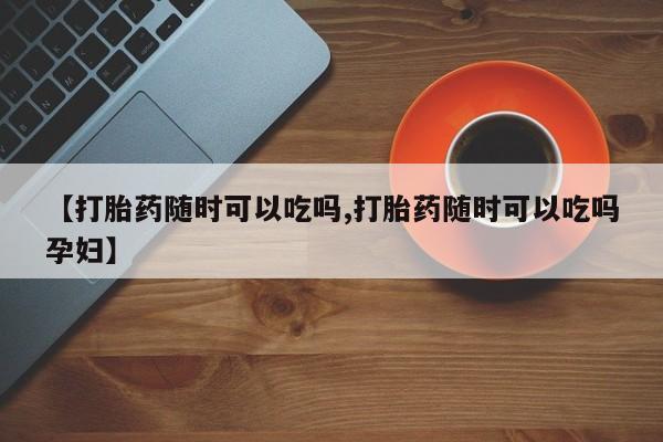 网上卖流产药联系方式，【打胎药随时可以吃吗,打胎药随时可以吃吗孕妇】