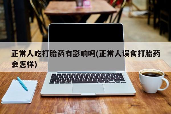 网上卖流产药联系方式，正常人吃打胎药有影响吗(正常人误食打胎药会怎样)