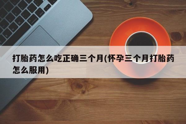 网上卖流产药联系方式，打胎药怎么吃正确三个月(怀孕三个月打胎药怎么服用)