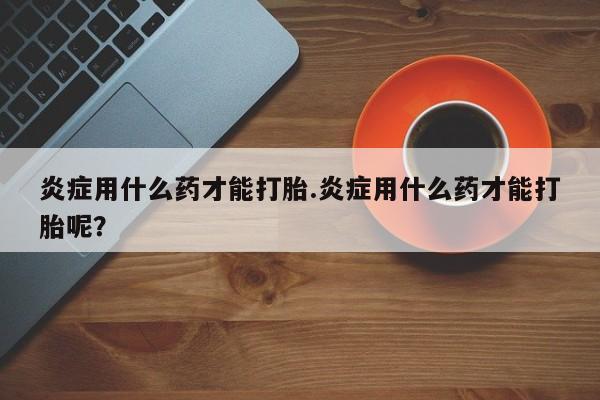 网上卖流产药联系方式，炎症用什么药才能打胎.炎症用什么药才能打胎呢？