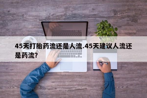 网上卖流产药联系方式，45天打胎药流还是人流.45天建议人流还是药流？