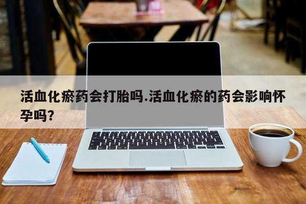 网上卖流产药联系方式，活血化瘀药会打胎吗.活血化瘀的药会影响怀孕吗？