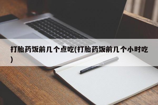 网上卖流产药联系方式，打胎药饭前几个点吃(打胎药饭前几个小时吃)