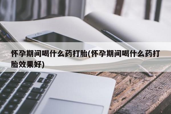 网上卖流产药联系方式，怀孕期间喝什么药打胎(怀孕期间喝什么药打胎效果好)