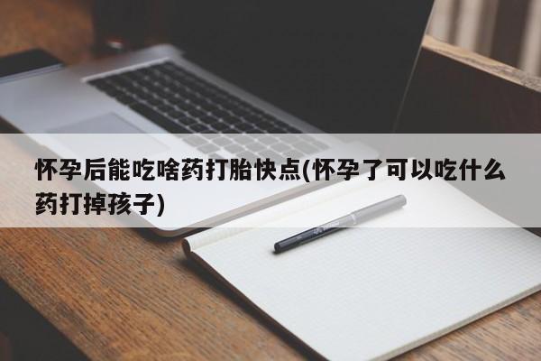 网上卖流产药联系方式，怀孕后能吃啥药打胎快点(怀孕了可以吃什么药打掉孩子)