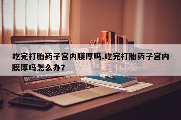 网上卖流产药联系方式，吃完打胎药子宫内膜厚吗.吃完打胎药子宫内膜厚吗怎么办？
