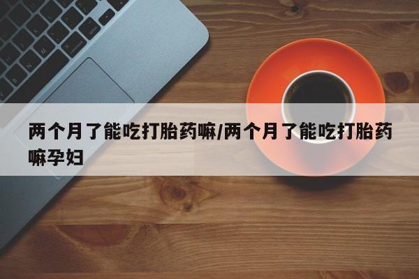 网上卖流产药联系方式，两个月了能吃打胎药嘛/两个月了能吃打胎药嘛孕妇