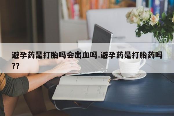 网上卖流产药联系方式，避孕药是打胎吗会出血吗.避孕药是打胎药吗?？