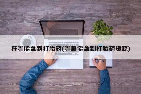 网上卖流产药联系方式，在哪能拿到打胎药(哪里能拿到打胎药货源)