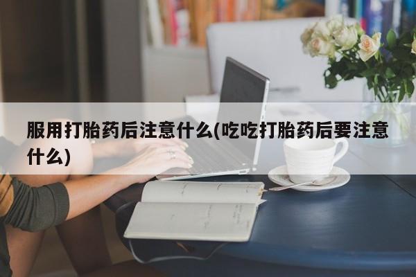 网上卖流产药联系方式，服用打胎药后注意什么(吃吃打胎药后要注意什么)