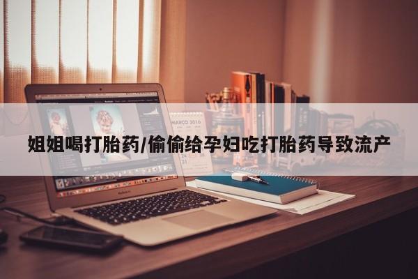 网上卖流产药联系方式，姐姐喝打胎药/偷偷给孕妇吃打胎药导致流产