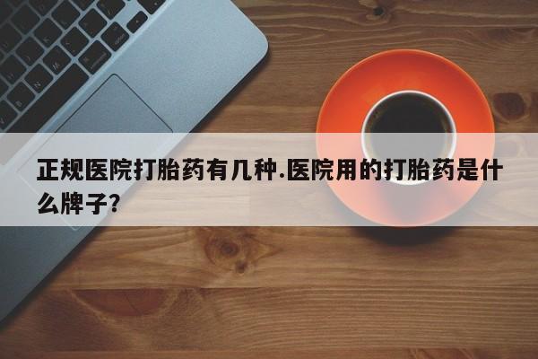 网上卖流产药联系方式，正规医院打胎药有几种.医院用的打胎药是什么牌子？