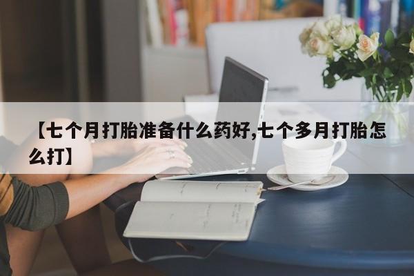 网上卖流产药联系方式，【七个月打胎准备什么药好,七个多月打胎怎么打】