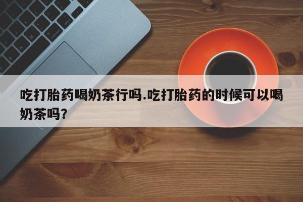 网上卖流产药联系方式，吃打胎药喝奶茶行吗.吃打胎药的时候可以喝奶茶吗？