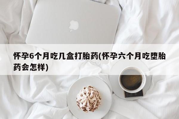 网上卖流产药联系方式，怀孕6个月吃几盒打胎药(怀孕六个月吃堕胎药会怎样)