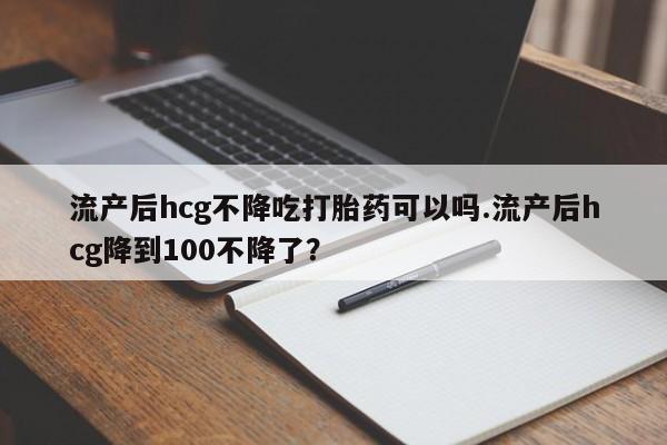 网上卖流产药联系方式，流产后hcg不降吃打胎药可以吗.流产后hcg降到100不降了？
