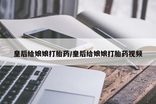 网上卖流产药联系方式，皇后给娘娘打胎药/皇后给娘娘打胎药视频