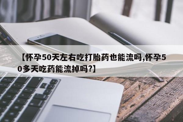 网上卖流产药联系方式，【怀孕50天左右吃打胎药也能流吗,怀孕50多天吃药能流掉吗?】