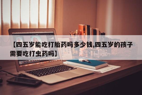 网上卖流产药联系方式，【四五岁能吃打胎药吗多少钱,四五岁的孩子需要吃打虫药吗】