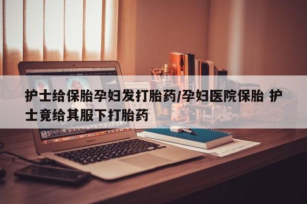 网上卖流产药联系方式，护士给保胎孕妇发打胎药/孕妇医院保胎 护士竟给其服下打胎药
