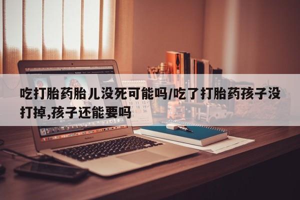 网上卖流产药联系方式，吃打胎药胎儿没死可能吗/吃了打胎药孩子没打掉,孩子还能要吗
