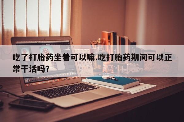 网上卖流产药联系方式，吃了打胎药坐着可以嘛.吃打胎药期间可以正常干活吗？