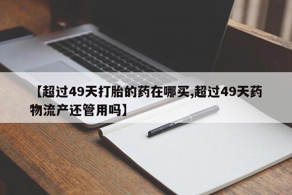 网上卖流产药联系方式，【超过49天打胎的药在哪买,超过49天药物流产还管用吗】