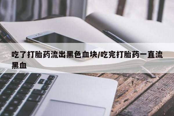 网上卖流产药联系方式，吃了打胎药流出黑色血块/吃完打胎药一直流黑血
