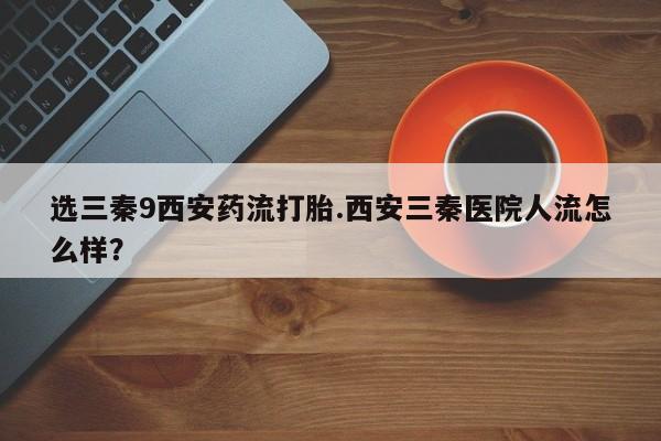 网上卖流产药联系方式，选三秦9西安药流打胎.西安三秦医院人流怎么样？