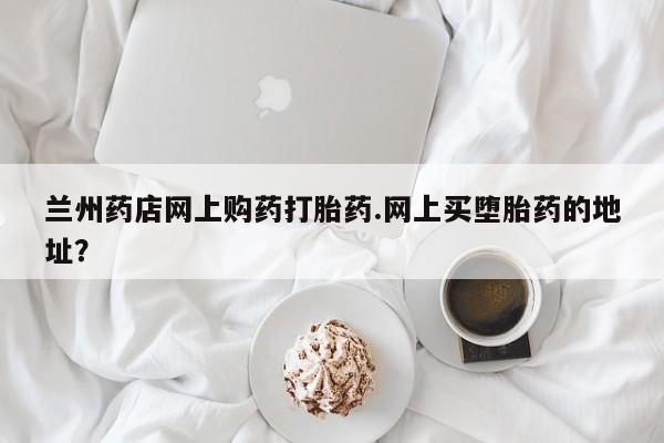 网上卖流产药联系方式，兰州药店网上购药打胎药.网上买堕胎药的地址？