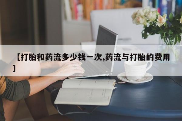 网上卖流产药联系方式，【打胎和药流多少钱一次,药流与打胎的费用】